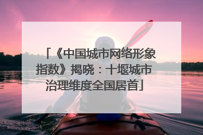 《中国城市网络形象指数》揭晓：十堰城市治理维度全国居首