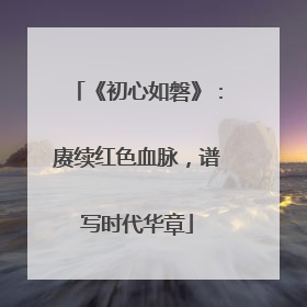 《初心如磐》：赓续红色血脉，谱写时代华章