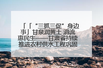 「“三抓三促”身边事」甘泉润黄土 涓流惠民生——甘肃省持续推进农村供水工程巩固提升项目建设