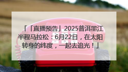 「直播预告」2025普洱墨江半程马拉松：6月22日，在太阳转身的纬度，一起去追光！