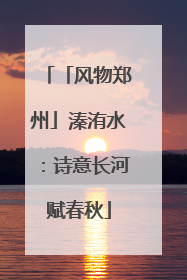 「风物郑州」溱洧水：诗意长河赋春秋