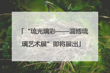 “琉光璃彩——淄博琉璃艺术展”即将展出