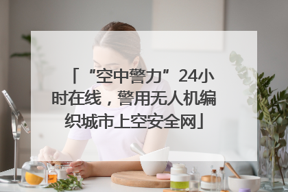 “空中警力”24小时在线，警用无人机编织城市上空安全网