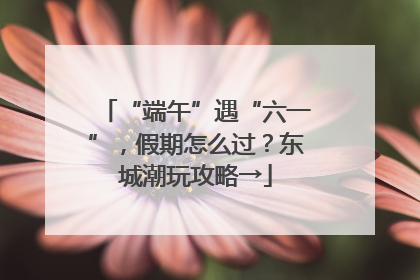 “端午”遇“六一”，假期怎么过？东城潮玩攻略→