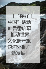 “你好！中国”活动吐鲁番启幕 推动世界文化遗产旅游海外推广新发展