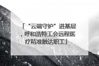 “云端守护”进基层，呼和浩特工会远程医疗精准触达职工