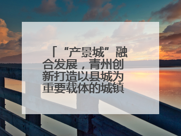 “产景城”融合发展，青州创新打造以县城为重要载体的城镇化建设样本