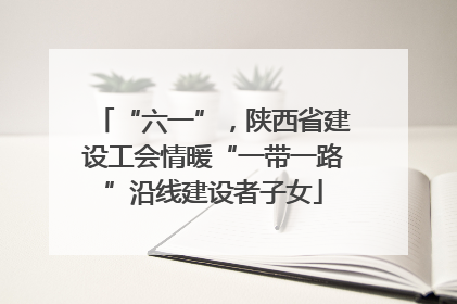 “六一”，陕西省建设工会情暖“一带一路”沿线建设者子女