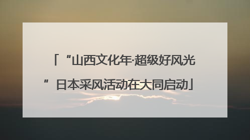 “山西文化年·超级好风光”日本采风活动在大同启动