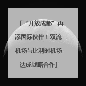 “开放成都”再添国际伙伴！双流机场与比利时机场达成战略合作