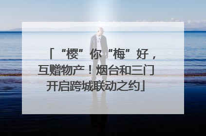 “樱”你“梅”好，互赠物产！烟台和三门开启跨城联动之约