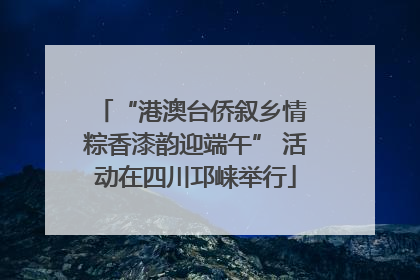 “港澳台侨叙乡情 粽香漆韵迎端午” 活动在四川邛崃举行