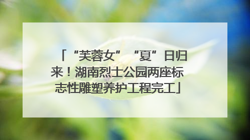 “芙蓉女”“夏”日归来！湖南烈士公园两座标志性雕塑养护工程完工