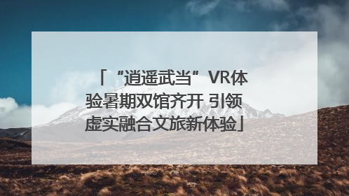 “逍遥武当”VR体验暑期双馆齐开 引领虚实融合文旅新体验