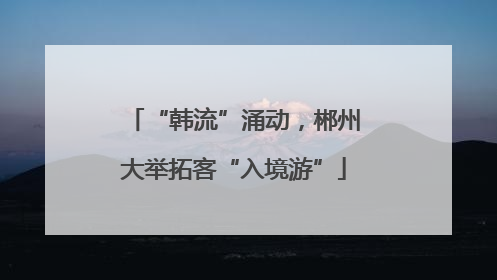 “韩流”涌动，郴州大举拓客“入境游”