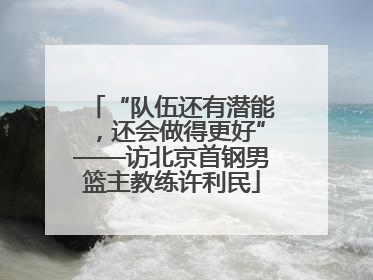 “队伍还有潜能，还会做得更好”——访北京首钢男篮主教练许利民