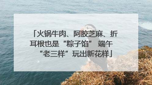 火锅牛肉、阿胶芝麻、折耳根也是“粽子馅” 端午“老三样”玩出新花样