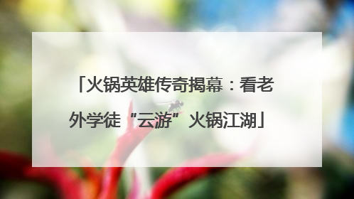 火锅英雄传奇揭幕：看老外学徒“云游”火锅江湖