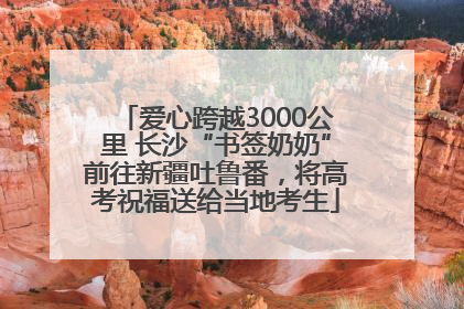 爱心跨越3000公里 长沙“书签奶奶”前往新疆吐鲁番，将高考祝福送给当地考生