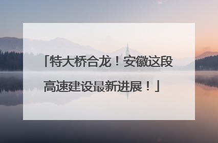 特大桥合龙！安徽这段高速建设最新进展！