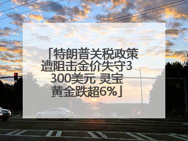 特朗普关税政策遭阻击金价失守3300美元 灵宝黄金跌超6%