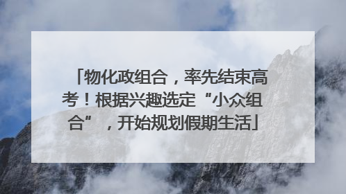 物化政组合，率先结束高考！根据兴趣选定“小众组合”，开始规划假期生活