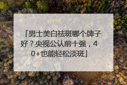 男士美白祛斑哪个牌子好？央视公认前十强，40+也能轻松淡斑