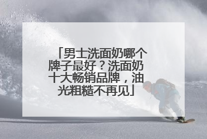 男士洗面奶哪个牌子最好？洗面奶十大畅销品牌，油光粗糙不再见