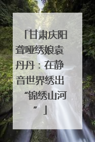 甘肃庆阳聋哑绣娘袁丹丹：在静音世界绣出“锦绣山河”