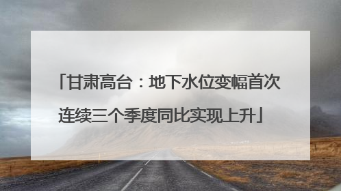 甘肃高台：地下水位变幅首次连续三个季度同比实现上升