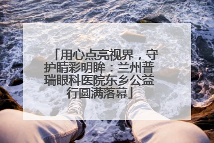 用心点亮视界，守护睛彩明眸：兰州普瑞眼科医院东乡公益行圆满落幕