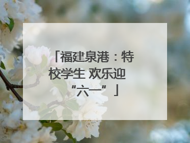福建泉港：特校学生 欢乐迎“六一”