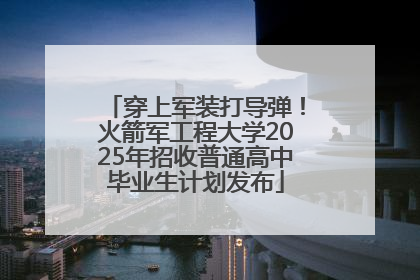 穿上军装打导弹！火箭军工程大学2025年招收普通高中毕业生计划发布