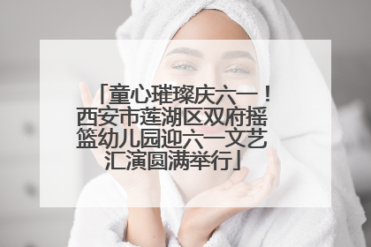 童心璀璨庆六一！西安市莲湖区双府摇篮幼儿园迎六一文艺汇演圆满举行