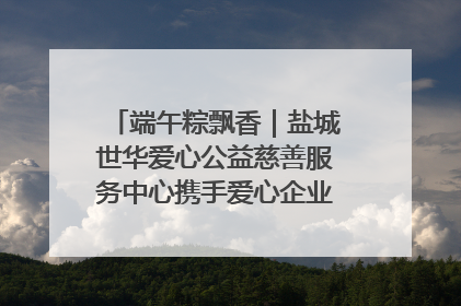 端午粽飘香｜盐城世华爱心公益慈善服务中心携手爱心企业发起情暖“城市守护者”慰问活动