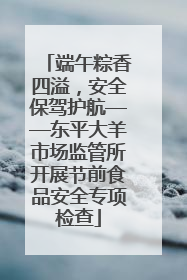 端午粽香四溢，安全保驾护航——东平大羊市场监管所开展节前食品安全专项检查