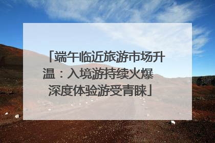 端午临近旅游市场升温：入境游持续火爆 深度体验游受青睐