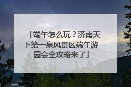 端午怎么玩？济南天下第一泉风景区端午游园会全攻略来了
