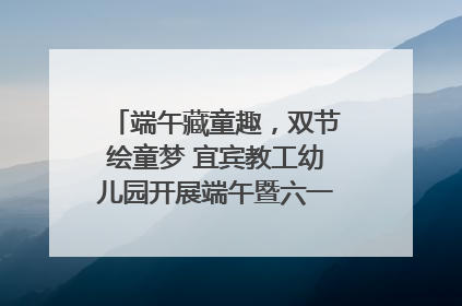 端午藏童趣，双节绘童梦 宜宾教工幼儿园开展端午暨六一亲子游园活动
