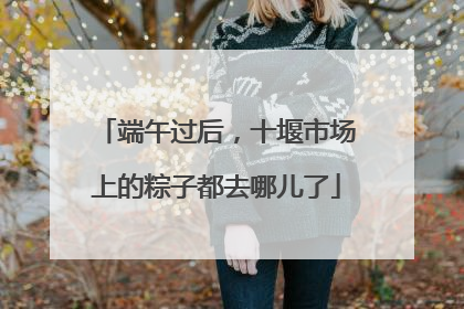 端午过后，十堰市场上的粽子都去哪儿了