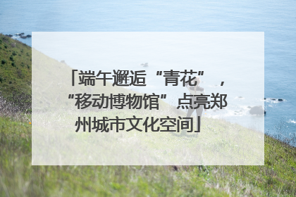 端午邂逅“青花”，“移动博物馆”点亮郑州城市文化空间