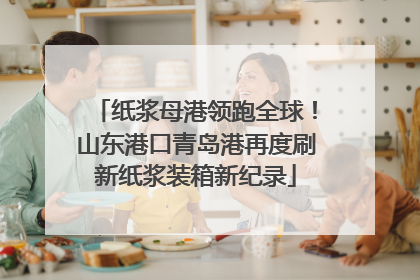 纸浆母港领跑全球！山东港口青岛港再度刷新纸浆装箱新纪录