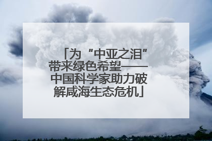 为“中亚之泪”带来绿色希望——中国科学家助力破解咸海生态危机