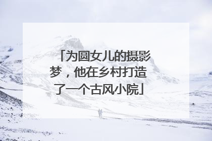 为圆女儿的摄影梦，他在乡村打造了一个古风小院