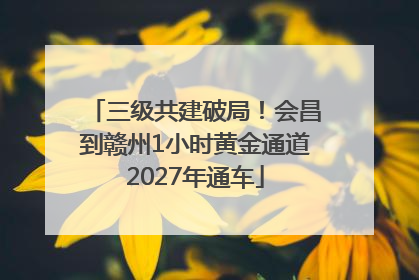 三级共建破局！会昌到赣州1小时黄金通道2027年通车