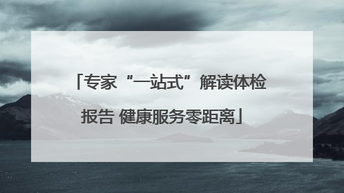 专家“一站式”解读体检报告 健康服务零距离