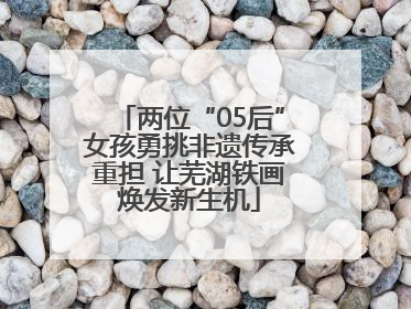 两位“05后”女孩勇挑非遗传承重担 让芜湖铁画焕发新生机