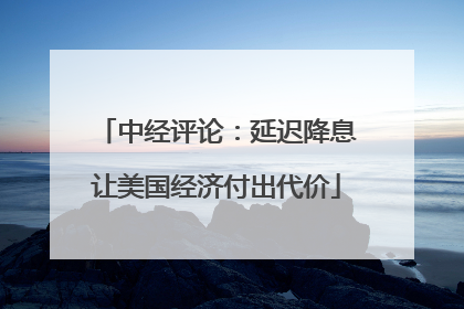 中经评论：延迟降息让美国经济付出代价