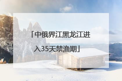 中俄界江黑龙江进入35天禁渔期