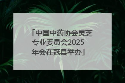 中国中药协会灵芝专业委员会2025年会在冠县举办